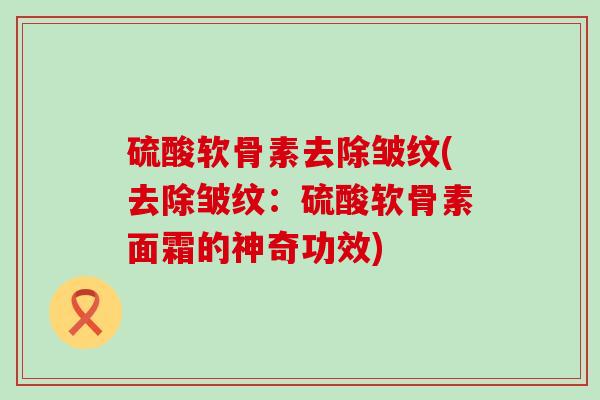 硫酸软骨素去除皱纹(去除皱纹:硫酸软骨素面霜的神奇功效)-第1张图片-氨糖科普网 硫酸软骨素去除皱纹(去除皱纹:硫酸软骨素面霜的神奇功效)-第1张图片-氨糖科普网