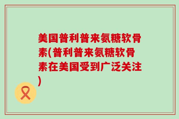 美国普利普来氨糖软骨素(普利普来氨糖软骨素在美国受到广泛关注)-第1张图片-氨糖科普网 美国普利普来氨糖软骨素(普利普来氨糖软骨素在美国受到广泛关注)-第1张图片-氨糖科普网