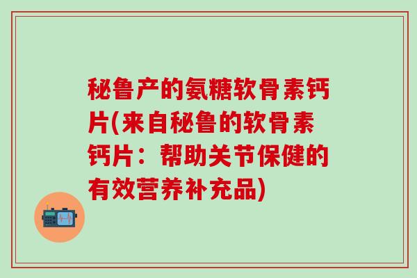 秘鲁产的氨糖软骨素钙片(来自秘鲁的软骨素钙片:帮助关节保健的有效营养补充品)-第1张图片-氨糖科普网 秘鲁产的氨糖软骨素钙片(来自秘鲁的软骨素钙片:帮助关节保健的有效营养补充品)-第1张图片-氨糖科普网