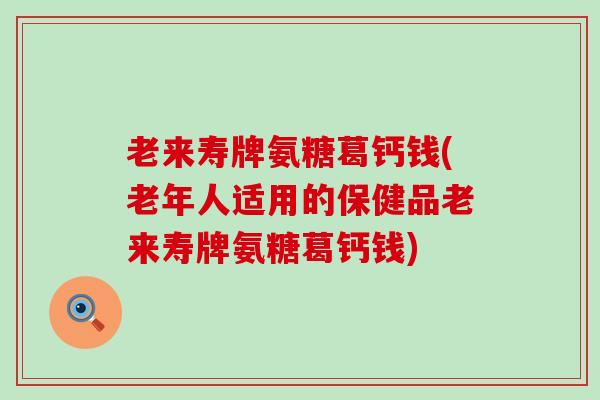 老来寿牌氨糖葛钙钱(老年人适用的保健品老来寿牌氨糖葛钙钱)-第1张图片-氨糖科普网 老来寿牌氨糖葛钙钱(老年人适用的保健品老来寿牌氨糖葛钙钱)-第1张图片-氨糖科普网