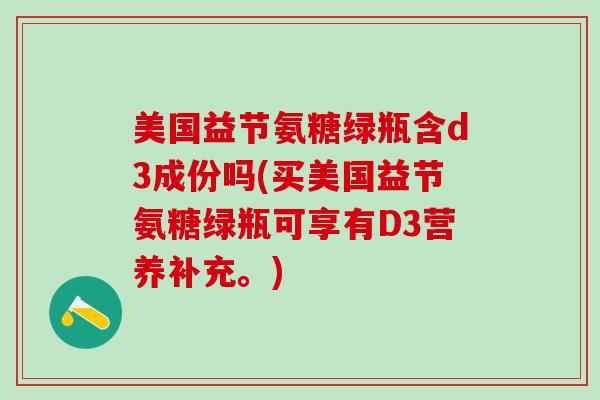 美国益节氨糖绿瓶含d3成份吗(买美国益节氨糖绿瓶可享有D3营养补充。)-第1张图片-氨糖科普网 美国益节氨糖绿瓶含d3成份吗(买美国益节氨糖绿瓶可享有D3营养补充。)-第1张图片-氨糖科普网