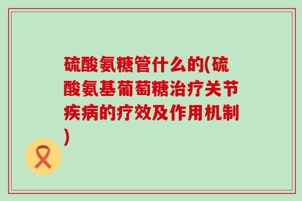 硫酸氨糖管什么的(硫酸氨基葡萄糖治疗关节疾病的疗效及作用机制)-第1张图片-氨糖科普网 硫酸氨糖管什么的(硫酸氨基葡萄糖治疗关节疾病的疗效及作用机制)-第1张图片-氨糖科普网