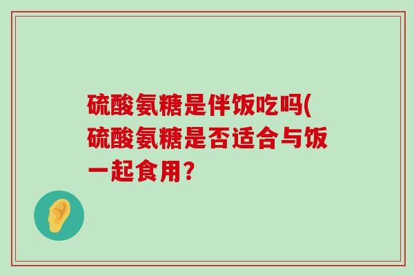 硫酸氨糖是伴饭吃吗(硫酸氨糖是否适合与饭一起食用?-第1张图片-氨糖科普网 硫酸氨糖是伴饭吃吗(硫酸氨糖是否适合与饭一起食用?-第1张图片-氨糖科普网
