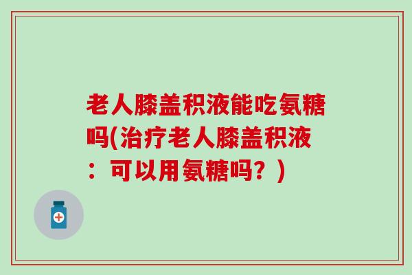 老人膝盖积液能吃氨糖吗(治疗老人膝盖积液：可以用氨糖吗？)-第1张图片-氨糖科普网