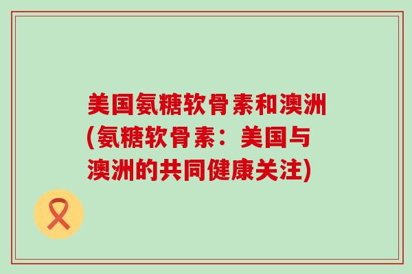 美国氨糖软骨素和澳洲(氨糖软骨素：美国与澳洲的共同健康关注)-第1张图片-氨糖科普网