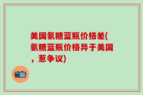 美国氨糖蓝瓶价格差(氨糖蓝瓶价格异于美国，惹争议)-第1张图片-氨糖科普网