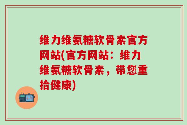 维力维氨糖软骨素官方网站(官方网站:维力维氨糖软骨素,带您重拾健康)-第1张图片-氨糖科普网 维力维氨糖软骨素官方网站(官方网站:维力维氨糖软骨素,带您重拾健康)-第1张图片-氨糖科普网