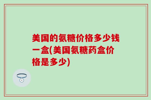 美国的氨糖价格多少钱一盒(美国氨糖药盒价格是多少)-第1张图片-氨糖科普网