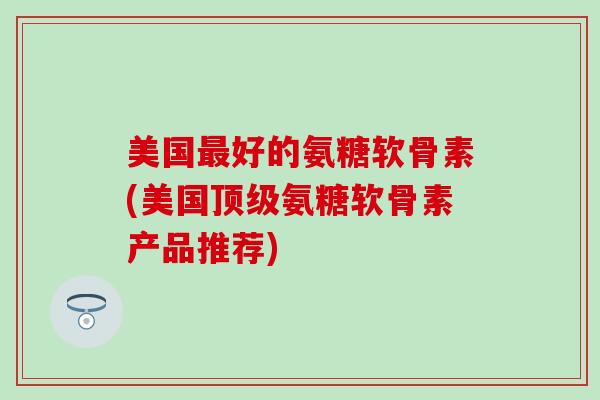 美国最好的氨糖软骨素(美国顶级氨糖软骨素产品推荐)-第1张图片-氨糖科普网 美国最好的氨糖软骨素(美国顶级氨糖软骨素产品推荐)-第1张图片-氨糖科普网