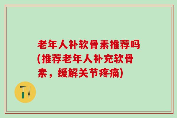 老年人补软骨素推荐吗(推荐老年人补充软骨素，缓解关节疼痛)-第1张图片-氨糖科普网