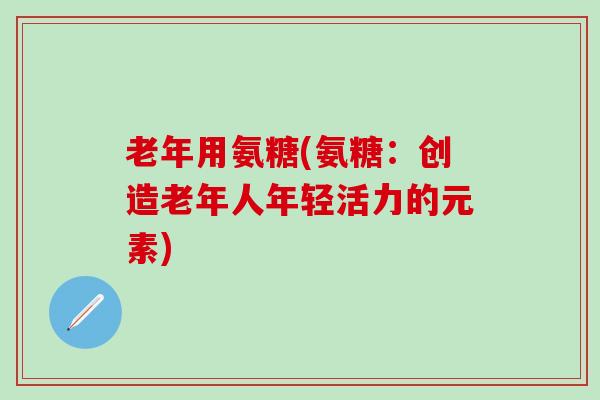 老年用氨糖(氨糖:创造老年人年轻活力的元素)-第1张图片-氨糖科普网 老年用氨糖(氨糖:创造老年人年轻活力的元素)-第1张图片-氨糖科普网