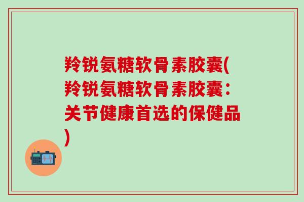 羚锐氨糖软骨素胶囊(羚锐氨糖软骨素胶囊：关节健康首选的保健品)-第1张图片-氨糖科普网