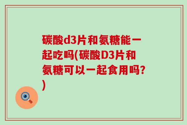 碳酸d3片和氨糖能一起吃吗(碳酸D3片和氨糖可以一起食用吗?)-第1张图片-氨糖科普网 碳酸d3片和氨糖能一起吃吗(碳酸D3片和氨糖可以一起食用吗?)-第1张图片-氨糖科普网