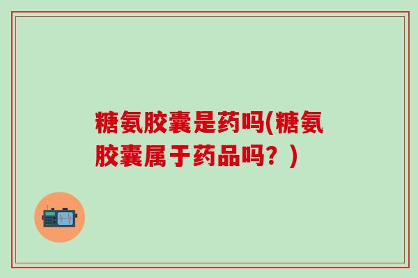 糖氨胶囊是药吗(糖氨胶囊属于药品吗?)-第1张图片-氨糖科普网 糖氨胶囊是药吗(糖氨胶囊属于药品吗?)-第1张图片-氨糖科普网