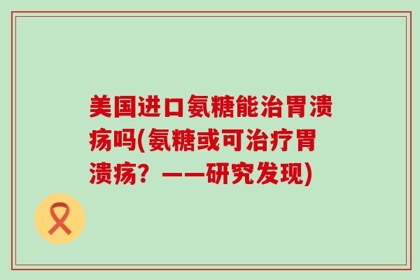 美国进口氨糖能治胃溃疡吗(氨糖或可治疗胃溃疡?——研究发现)-第1张图片-氨糖科普网 美国进口氨糖能治胃溃疡吗(氨糖或可治疗胃溃疡?——研究发现)-第1张图片-氨糖科普网