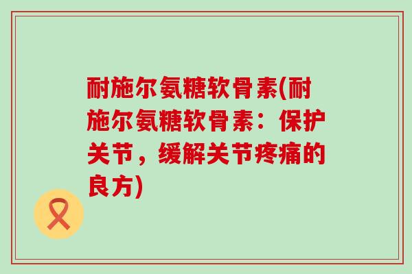 耐施尔氨糖软骨素(耐施尔氨糖软骨素:保护关节,缓解关节疼痛的良方)-第1张图片-氨糖科普网 耐施尔氨糖软骨素(耐施尔氨糖软骨素:保护关节,缓解关节疼痛的良方)-第1张图片-氨糖科普网