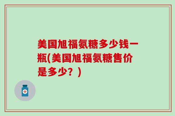 美国旭福氨糖多少钱一瓶(美国旭福氨糖售价是多少?)-第1张图片-氨糖科普网 美国旭福氨糖多少钱一瓶(美国旭福氨糖售价是多少?)-第1张图片-氨糖科普网