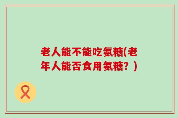 老人能不能吃氨糖(老年人能否食用氨糖？)-第1张图片-氨糖科普网