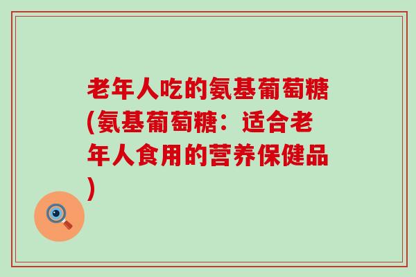 老年人吃的氨基葡萄糖(氨基葡萄糖:适合老年人食用的营养保健品)-第1张图片-氨糖科普网 老年人吃的氨基葡萄糖(氨基葡萄糖:适合老年人食用的营养保健品)-第1张图片-氨糖科普网
