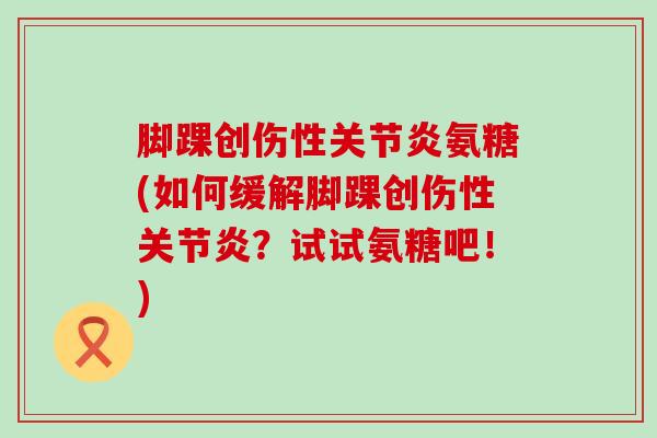 脚踝创伤性关节炎氨糖(如何缓解脚踝创伤性关节炎?试试氨糖吧!)-第1张图片-氨糖科普网 脚踝创伤性关节炎氨糖(如何缓解脚踝创伤性关节炎?试试氨糖吧!)-第1张图片-氨糖科普网