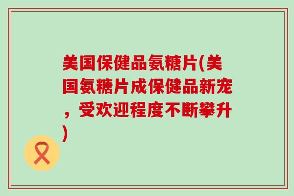 美国保健品氨糖片(美国氨糖片成保健品新宠,受欢迎程度不断攀升)-第1张图片-氨糖科普网 美国保健品氨糖片(美国氨糖片成保健品新宠,受欢迎程度不断攀升)-第1张图片-氨糖科普网