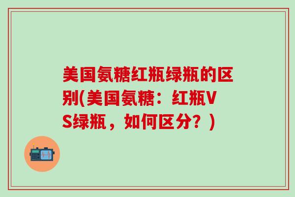 美国氨糖红瓶绿瓶的区别(美国氨糖:红瓶VS绿瓶,如何区分?)-第1张图片-氨糖科普网 美国氨糖红瓶绿瓶的区别(美国氨糖:红瓶VS绿瓶,如何区分?)-第1张图片-氨糖科普网