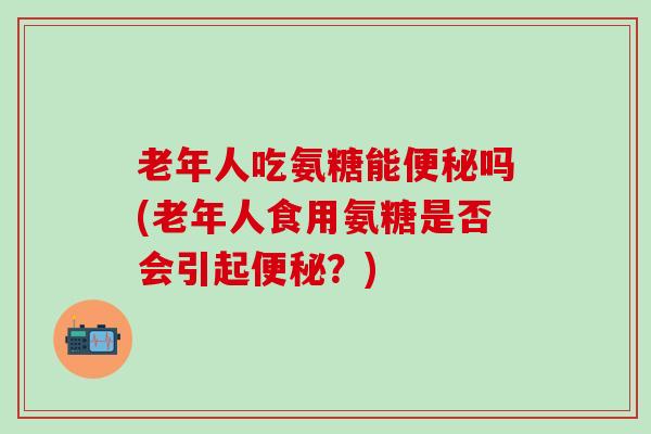 老年人吃氨糖能便秘吗(老年人食用氨糖是否会引起便秘？)-第1张图片-氨糖科普网