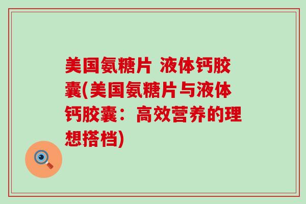 美国氨糖片 液体钙胶囊(美国氨糖片与液体钙胶囊:高效营养的理想搭档)-第1张图片-氨糖科普网 美国氨糖片 液体钙胶囊(美国氨糖片与液体钙胶囊:高效营养的理想搭档)-第1张图片-氨糖科普网