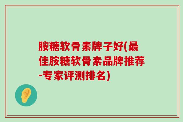胺糖软骨素牌子好(最佳胺糖软骨素品牌推荐-专家评测排名)-第1张图片-氨糖科普网 胺糖软骨素牌子好(最佳胺糖软骨素品牌推荐-专家评测排名)-第1张图片-氨糖科普网