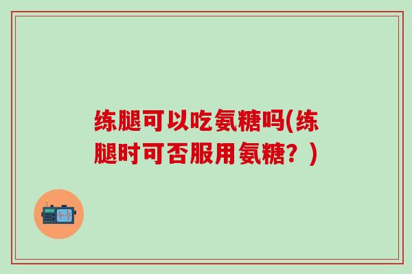 练腿可以吃氨糖吗(练腿时可否服用氨糖?)-第1张图片-氨糖科普网 练腿可以吃氨糖吗(练腿时可否服用氨糖?)-第1张图片-氨糖科普网