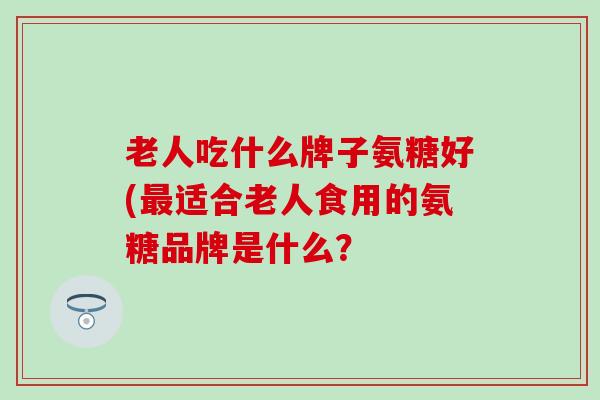 老人吃什么牌子氨糖好(最适合老人食用的氨糖品牌是什么?-第1张图片-氨糖科普网 老人吃什么牌子氨糖好(最适合老人食用的氨糖品牌是什么?-第1张图片-氨糖科普网