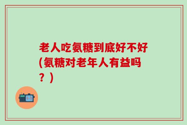 老人吃氨糖到底好不好(氨糖对老年人有益吗?)-第1张图片-氨糖科普网 老人吃氨糖到底好不好(氨糖对老年人有益吗?)-第1张图片-氨糖科普网