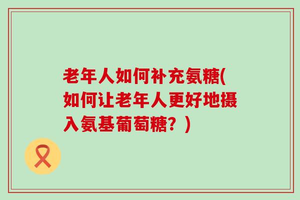 老年人如何补充氨糖(如何让老年人更好地摄入氨基葡萄糖？)-第1张图片-氨糖科普网