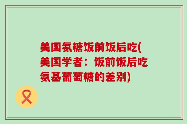 美国氨糖饭前饭后吃(美国学者:饭前饭后吃氨基葡萄糖的差别)-第1张图片-氨糖科普网 美国氨糖饭前饭后吃(美国学者:饭前饭后吃氨基葡萄糖的差别)-第1张图片-氨糖科普网