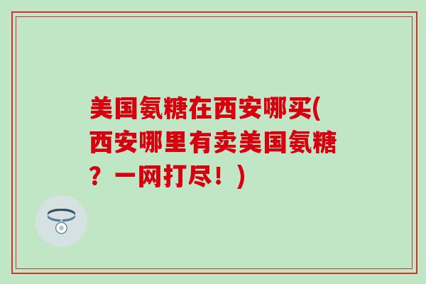 美国氨糖在西安哪买(西安哪里有卖美国氨糖?一网打尽!)-第1张图片-氨糖科普网 美国氨糖在西安哪买(西安哪里有卖美国氨糖?一网打尽!)-第1张图片-氨糖科普网