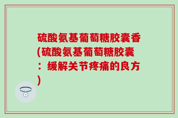 硫酸氨基葡萄糖胶囊香(硫酸氨基葡萄糖胶囊:缓解关节疼痛的良方)-第1张图片-氨糖科普网 硫酸氨基葡萄糖胶囊香(硫酸氨基葡萄糖胶囊:缓解关节疼痛的良方)-第1张图片-氨糖科普网