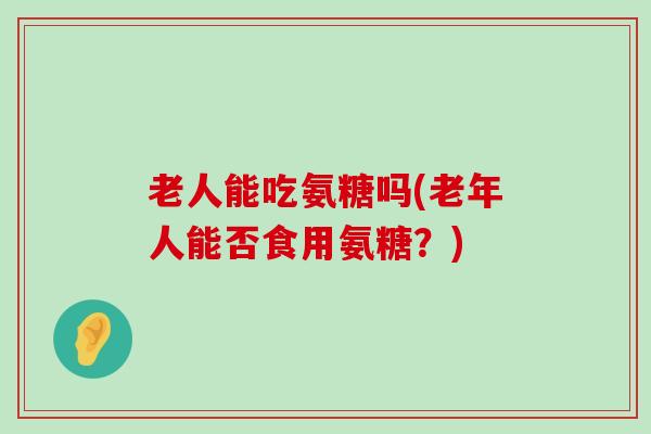 老人能吃氨糖吗(老年人能否食用氨糖？)-第1张图片-氨糖科普网
