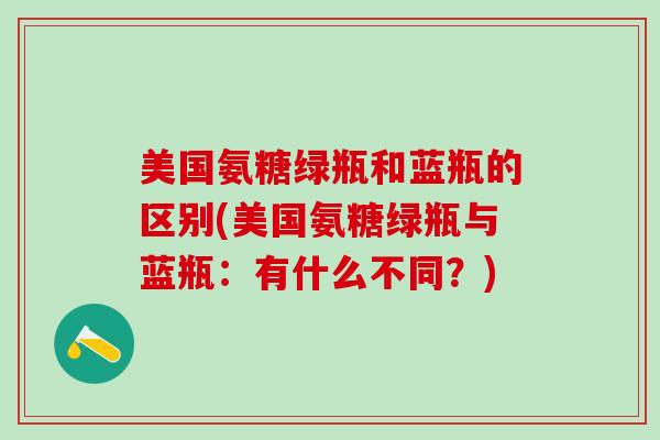 美国氨糖绿瓶和蓝瓶的区别(美国氨糖绿瓶与蓝瓶:有什么不同?)-第1张图片-氨糖科普网 美国氨糖绿瓶和蓝瓶的区别(美国氨糖绿瓶与蓝瓶:有什么不同?)-第1张图片-氨糖科普网