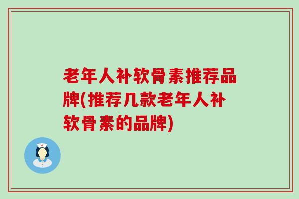 老年人补软骨素推荐品牌(推荐几款老年人补软骨素的品牌)-第1张图片-氨糖科普网