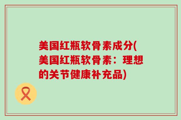 美国红瓶软骨素成分(美国红瓶软骨素：理想的关节健康补充品)-第1张图片-氨糖科普网