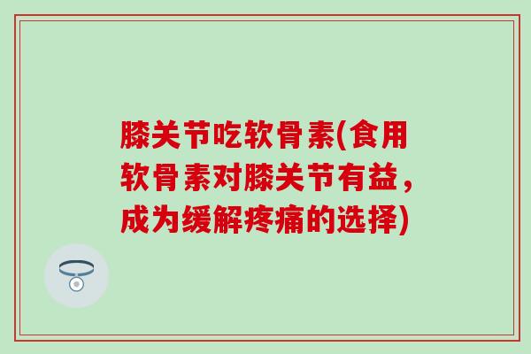 膝关节吃软骨素(食用软骨素对膝关节有益,成为缓解疼痛的选择)-第1张图片-氨糖科普网 膝关节吃软骨素(食用软骨素对膝关节有益,成为缓解疼痛的选择)-第1张图片-氨糖科普网