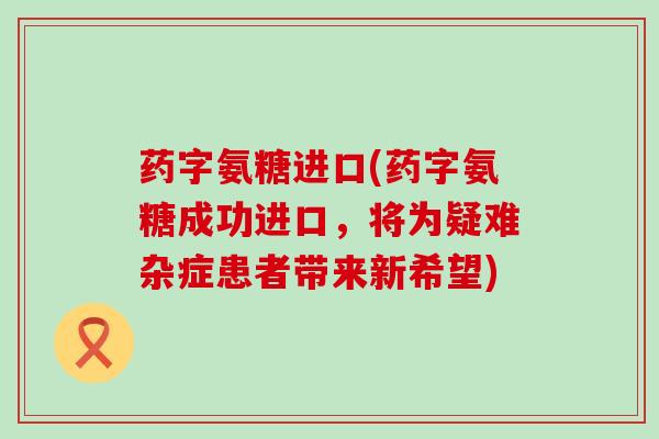 药字氨糖进口(药字氨糖成功进口,将为疑难杂症患者带来新希望)-第1张图片-氨糖科普网 药字氨糖进口(药字氨糖成功进口,将为疑难杂症患者带来新希望)-第1张图片-氨糖科普网
