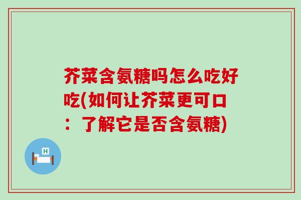 芥菜含氨糖吗怎么吃好吃(如何让芥菜更可口：了解它是否含氨糖)-第1张图片-氨糖科普网
