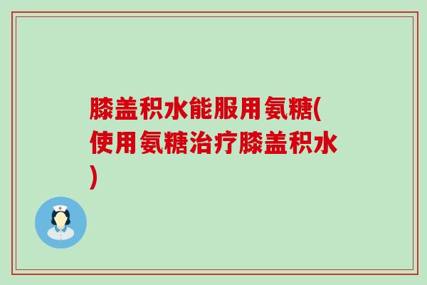 膝盖积水能服用氨糖(使用氨糖治疗膝盖积水)-第1张图片-氨糖科普网