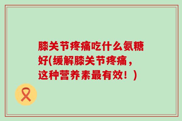膝关节疼痛吃什么氨糖好(缓解膝关节疼痛,这种营养素最有效!)-第1张图片-氨糖科普网 膝关节疼痛吃什么氨糖好(缓解膝关节疼痛,这种营养素最有效!)-第1张图片-氨糖科普网