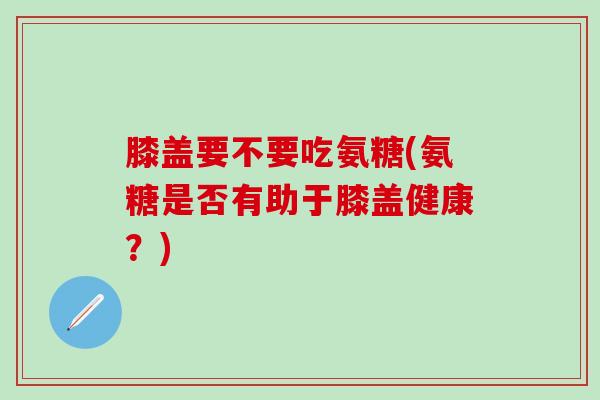膝盖要不要吃氨糖(氨糖是否有助于膝盖健康?)-第1张图片-氨糖科普网 膝盖要不要吃氨糖(氨糖是否有助于膝盖健康?)-第1张图片-氨糖科普网