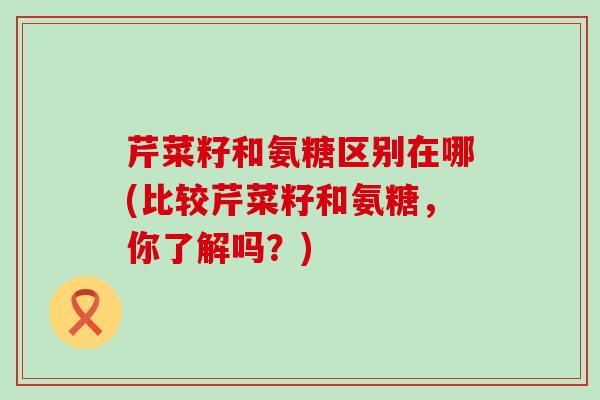 芹菜籽和氨糖区别在哪(比较芹菜籽和氨糖,你了解吗?)-第1张图片-氨糖科普网 芹菜籽和氨糖区别在哪(比较芹菜籽和氨糖,你了解吗?)-第1张图片-氨糖科普网