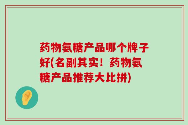 药物氨糖产品哪个牌子好(名副其实!药物氨糖产品推荐大比拼)-第1张图片-氨糖科普网 药物氨糖产品哪个牌子好(名副其实!药物氨糖产品推荐大比拼)-第1张图片-氨糖科普网