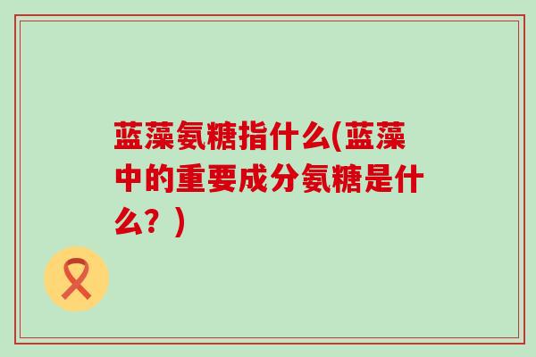 蓝藻氨糖指什么(蓝藻中的重要成分氨糖是什么?)-第1张图片-氨糖科普网 蓝藻氨糖指什么(蓝藻中的重要成分氨糖是什么?)-第1张图片-氨糖科普网