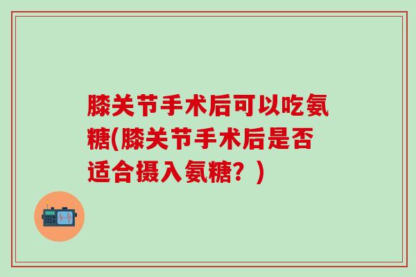 膝关节手术后可以吃氨糖(膝关节手术后是否适合摄入氨糖？)-第1张图片-氨糖科普网